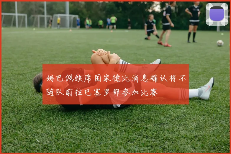 姆巴佩缺席国家德比消息确认将不随队前往巴塞罗那参加比赛