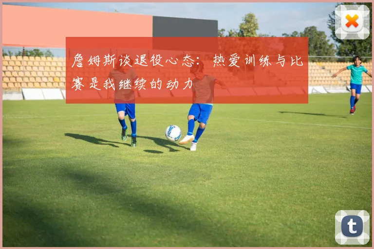 詹姆斯谈退役心态：热爱训练与比赛是我继续的动力