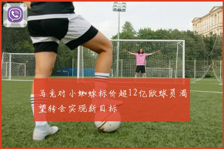 马竞对小蜘蛛标价超12亿欧球员渴望转会实现新目标