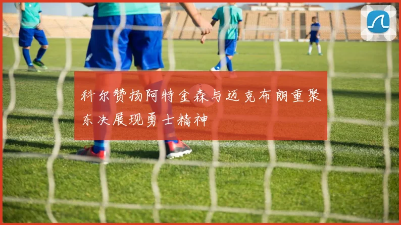 科尔赞扬阿特金森与迈克布朗重聚东决展现勇士精神