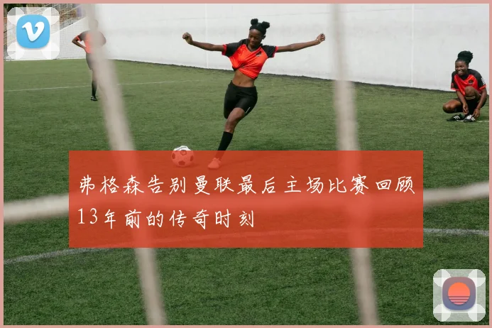 弗格森告别曼联最后主场比赛回顾13年前的传奇时刻