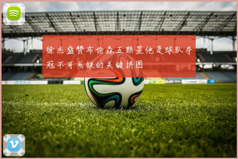 徐杰盛赞布伦森五颗星他是球队夺冠不可或缺的关键拼图