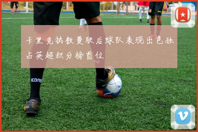 卡里克执教曼联后球队表现出色独占英超积分榜首位