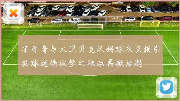 字母哥与大卫贝克汉姆球衣交换引发球迷热议梦幻联动再掀话题