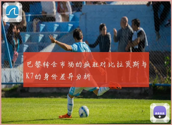 巴黎转会市场的疯狂对比拉莫斯与K7的身价差异分析