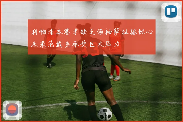利物浦本赛季缺乏领袖萨拉赫忧心未来范戴克承受巨大压力