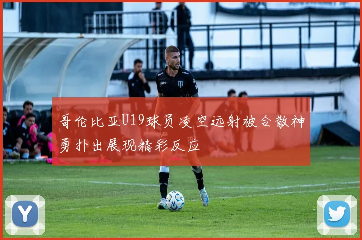 哥伦比亚U19球员凌空远射被合散神勇扑出展现精彩反应