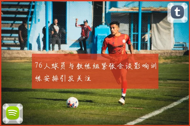 76人球员与教练组紧张会谈影响训练安排引发关注