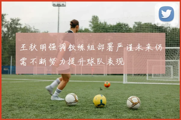 王秋明强调教练组部署严谨未来仍需不断努力提升球队表现
