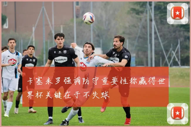 卡塞米罗强调防守重要性称赢得世界杯关键在于不失球