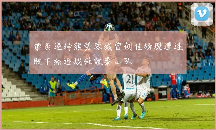 能否逆转颓势蓉城曾创佳绩现遭连败下轮迎战强敌泰山队