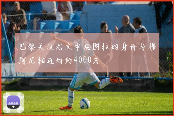 巴黎关注尤文中场图拉姆身价与穆阿尼相近均约4000万