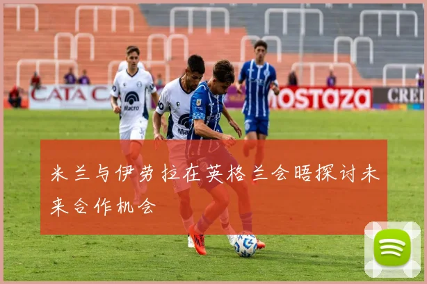 米兰与伊劳拉在英格兰会晤探讨未来合作机会